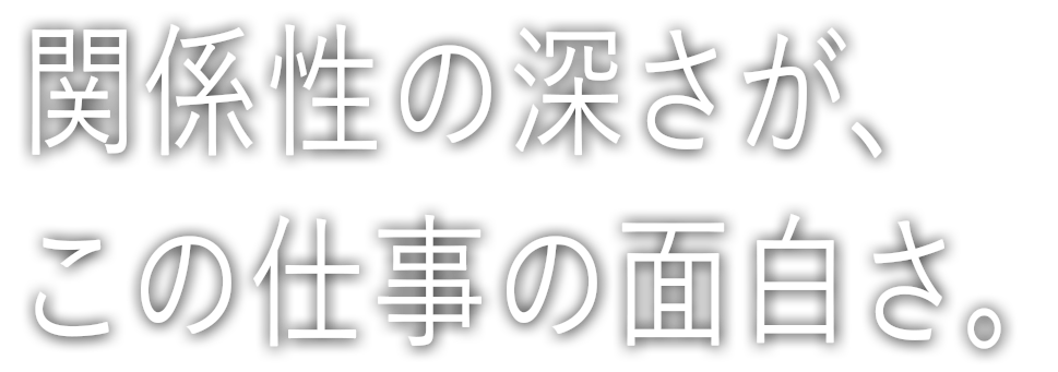 関係性の深さが、この仕事の面白さ。